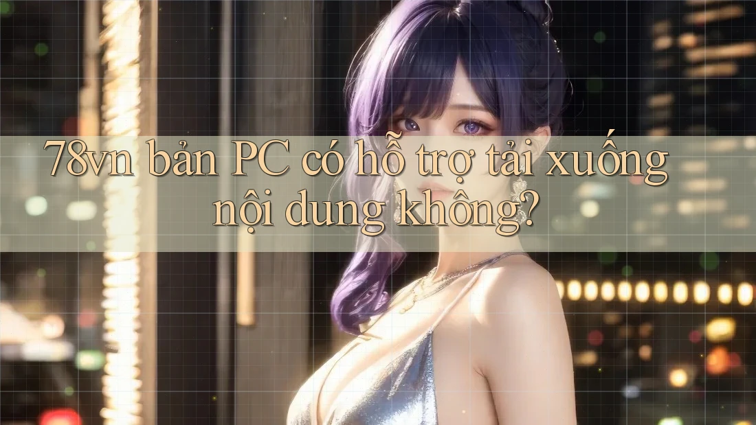 78vn bản PC có hỗ trợ tải xuống nội dung không? 78vn bản PC có hỗ trợ tải xuống nội dung không?