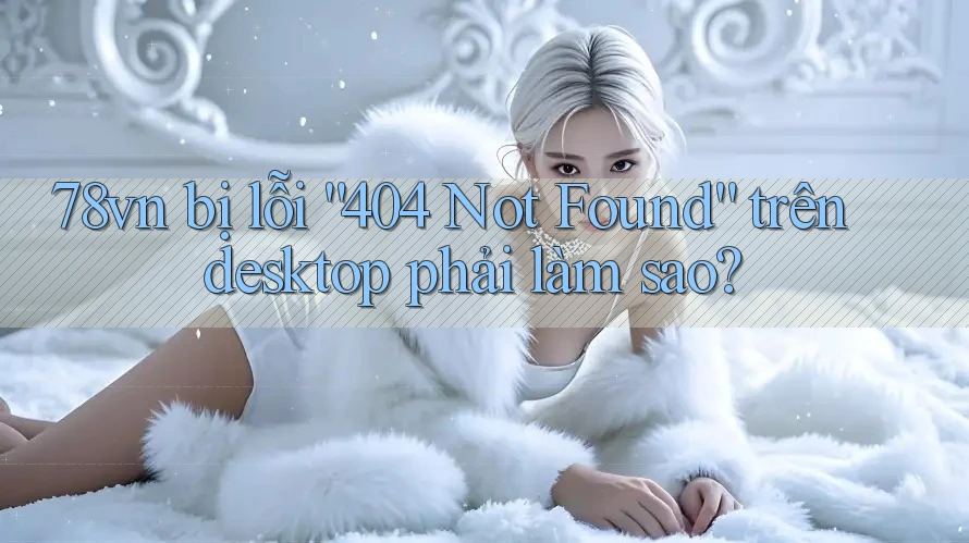 78vn bị lỗi “404 Not Found” trên desktop phải làm sao? 78vn bị lỗi “404 Not Found” trên desktop phải làm sao?