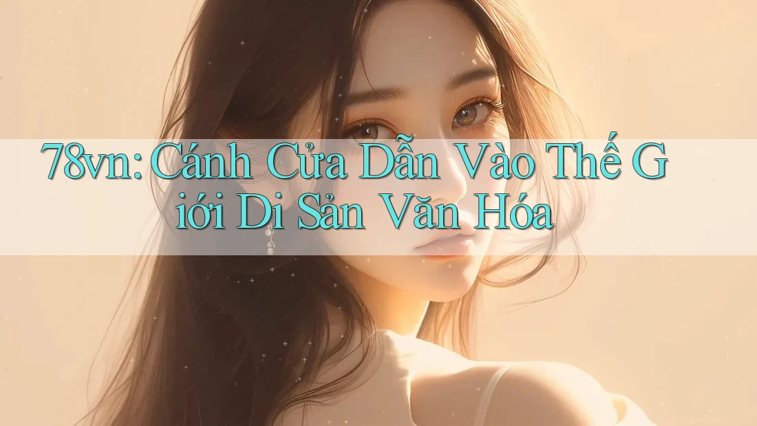 78vn: Cánh Cửa Dẫn Vào Thế Giới Di Sản Văn Hóa