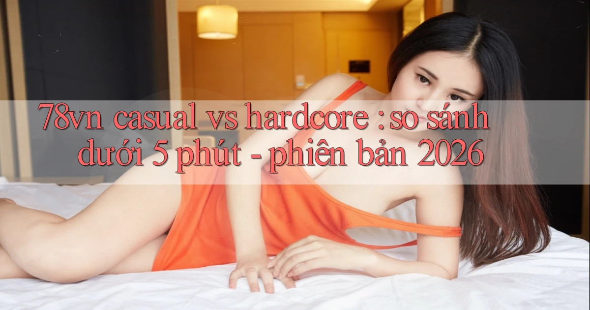 78vn casual vs hardcore so sánh dưới 5 phút   phiên bản 2026