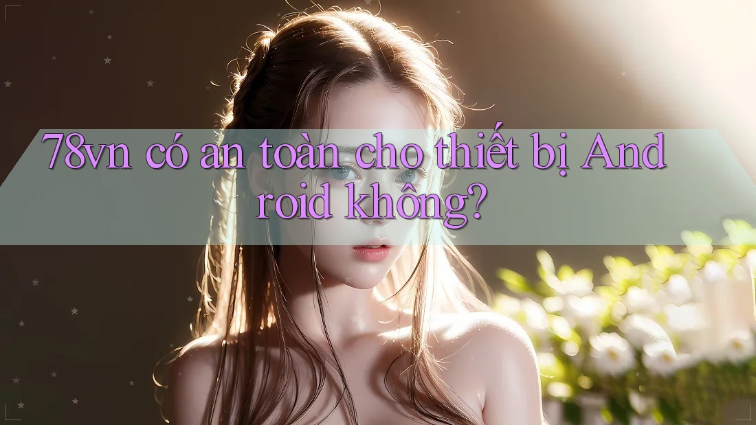 78vn có an toàn cho thiết bị Android không?