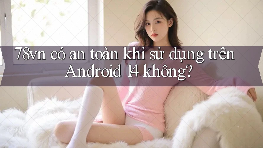 78vn có an toàn khi sử dụng trên Android 14 không?