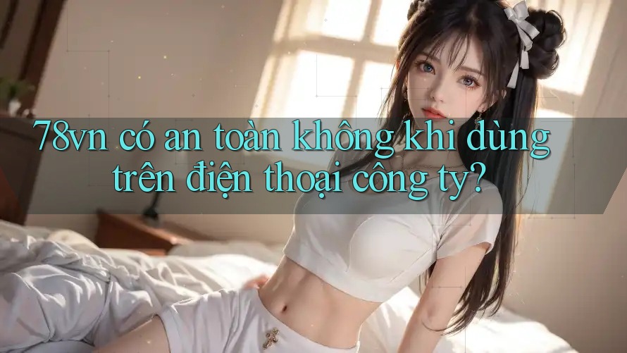 78vn có an toàn không khi dùng trên điện thoại công ty?