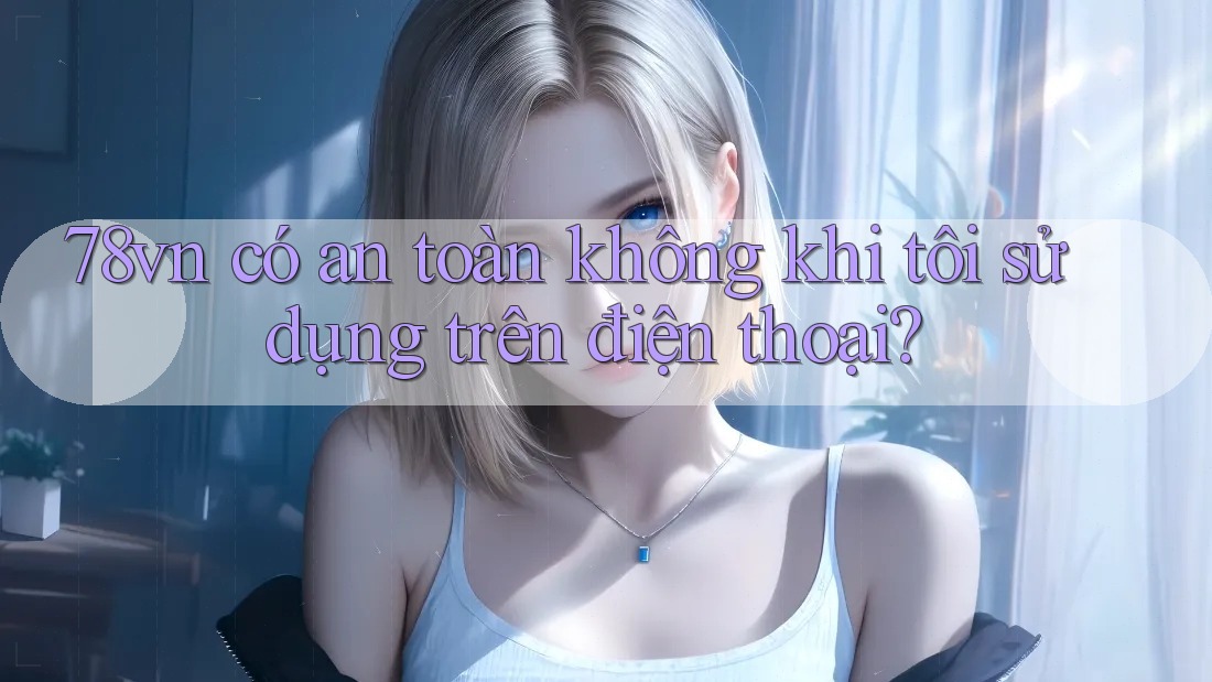 78vn có an toàn không khi tôi sử dụng trên điện thoại?