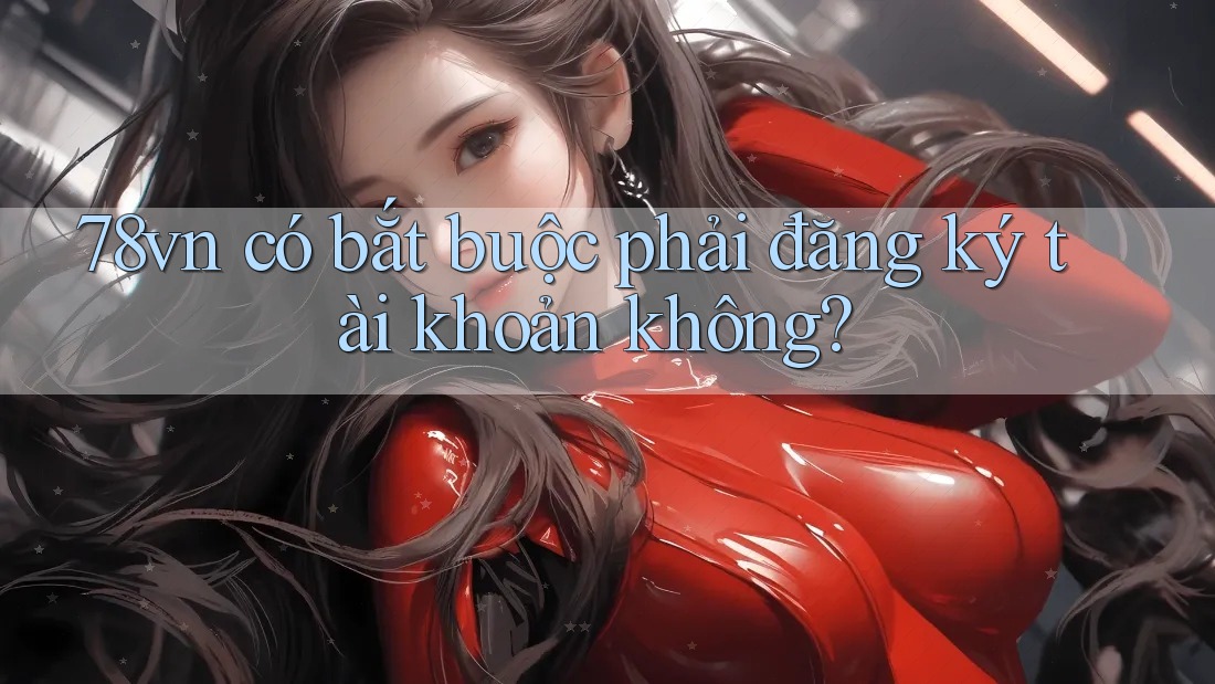 78vn có bắt buộc phải đăng ký tài khoản không? 78vn có bắt buộc phải đăng ký tài khoản không?