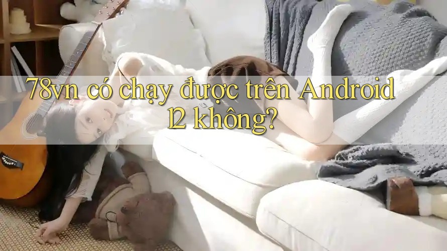 78vn có chạy được trên Android 12 không?