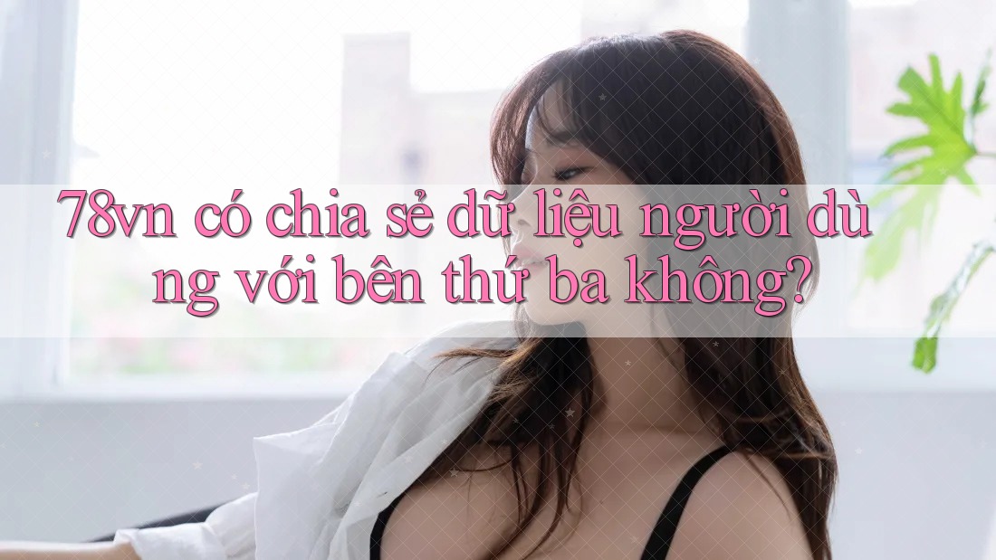 78vn có chia sẻ dữ liệu người dùng với bên thứ ba không?