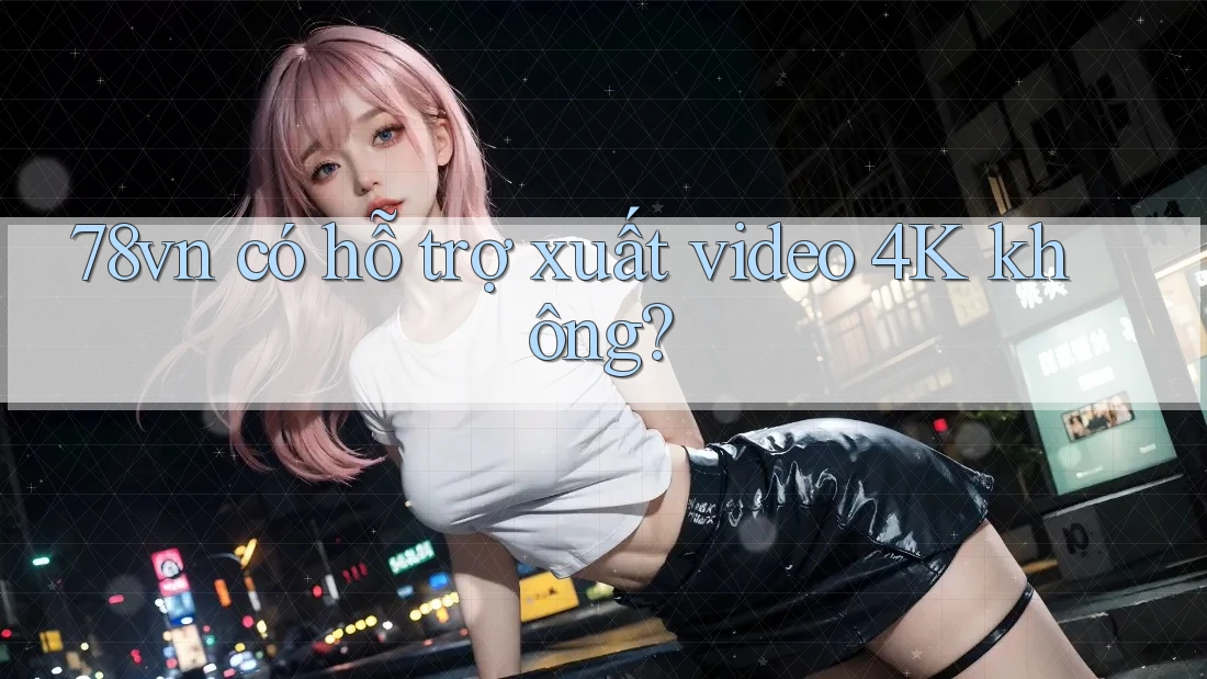 78vn có hỗ trợ xuất video 4K không?