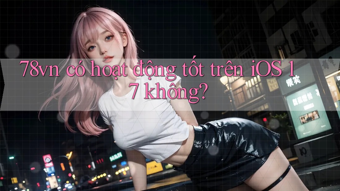 78vn có hoạt động tốt trên iOS 17 không?