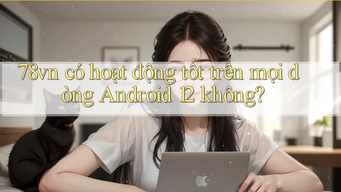 78vn có hoạt động tốt trên mọi dòng Android 12 không?