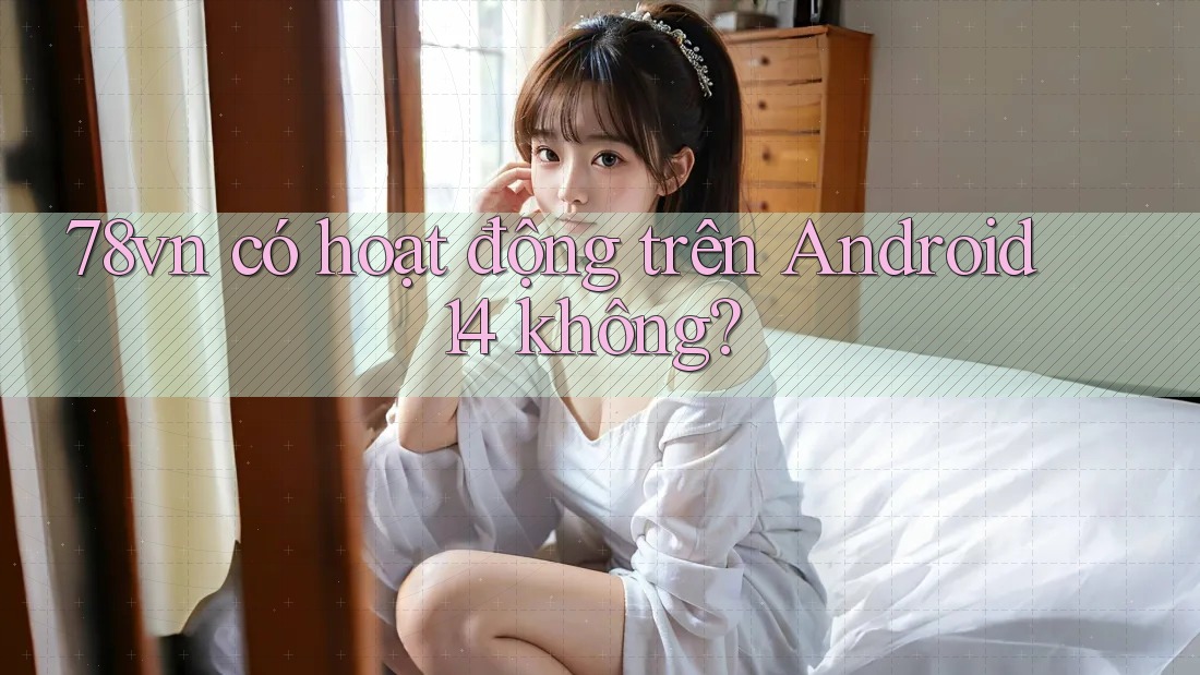 78vn có hoạt động trên Android 14 không?