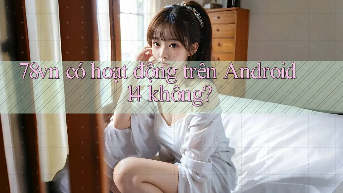 78vn có hoạt động trên Android 14 không?