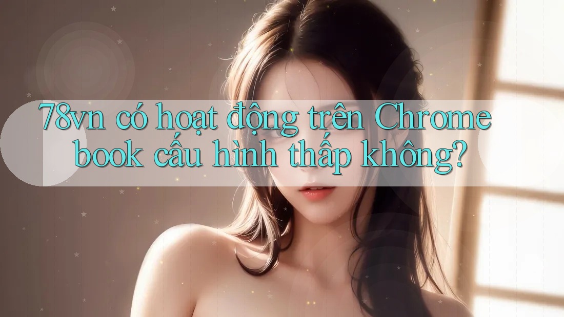 78vn có hoạt động trên Chromebook cấu hình thấp không?