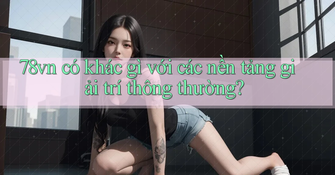 78vn có khác gì với các nền tảng giải trí thông thường?