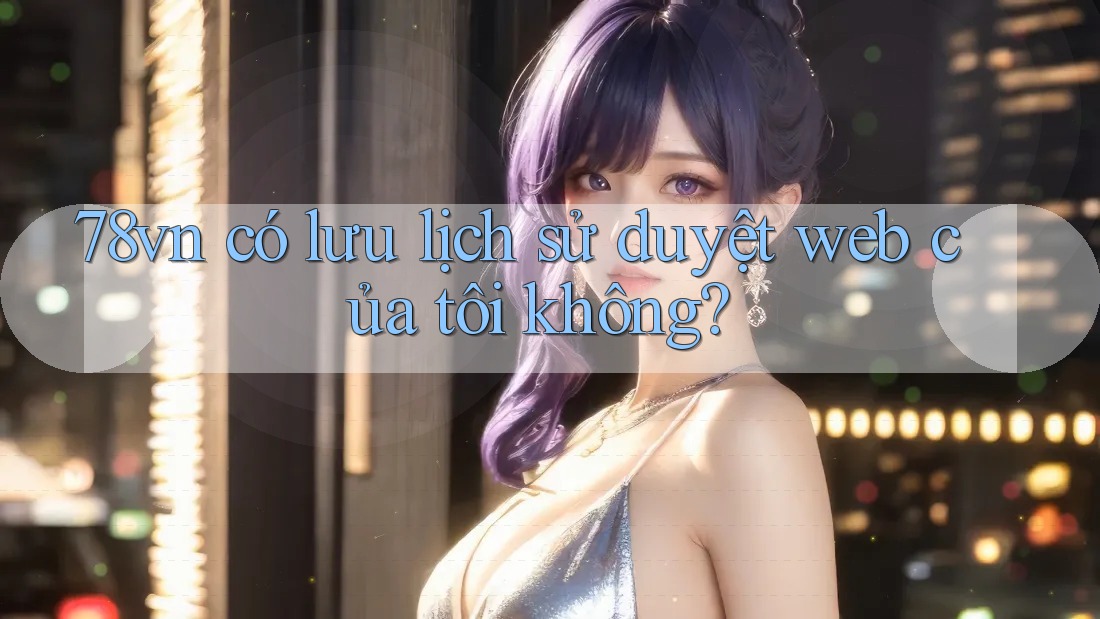 78vn có lưu lịch sử duyệt web của tôi không?
