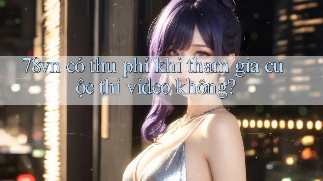 78vn có thu phí khi tham gia cuộc thi video không? 78vn có thu phí khi tham gia cuộc thi video không?