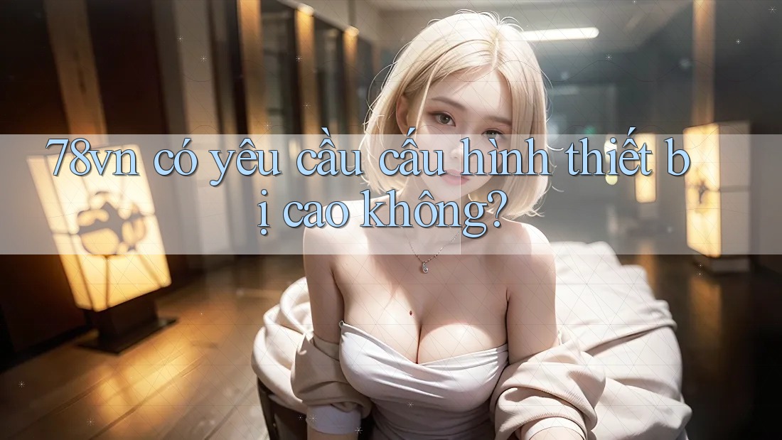 78vn có yêu cầu cấu hình thiết bị cao không?