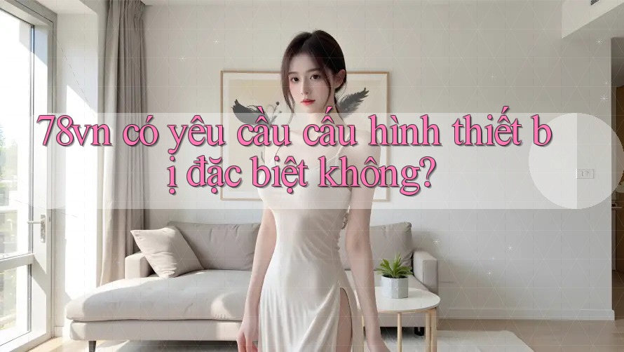 78vn có yêu cầu cấu hình thiết bị đặc biệt không?
