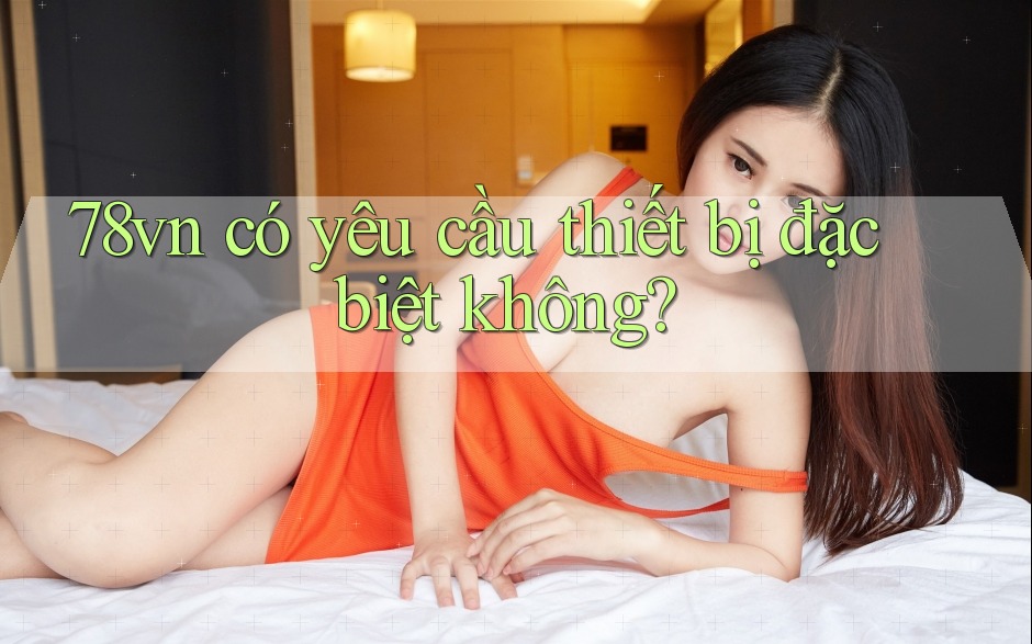 78vn có yêu cầu thiết bị đặc biệt không?