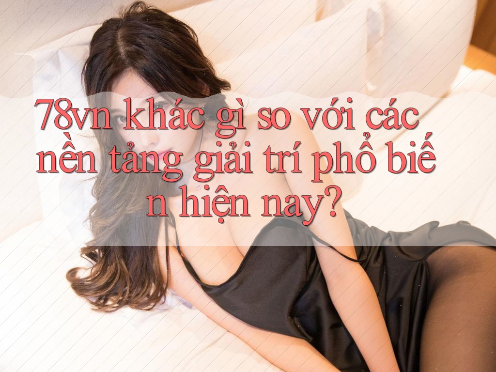 78vn khác gì so với các nền tảng giải trí phổ biến hiện nay?