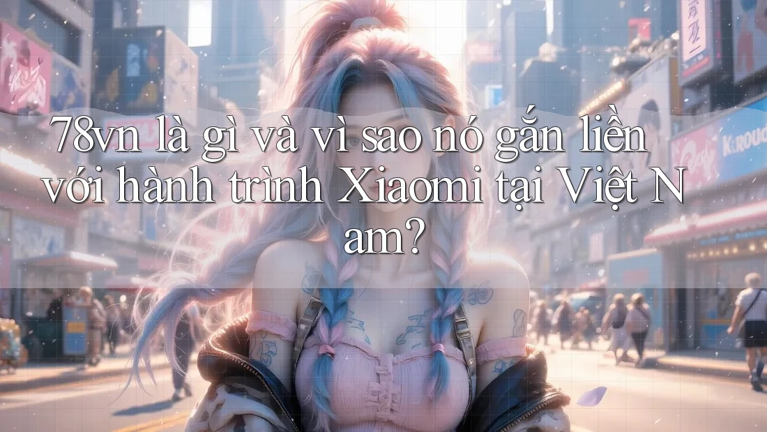 78vn là gì và vì sao nó gắn liền với hành trình Xiaomi tại Việt Nam?