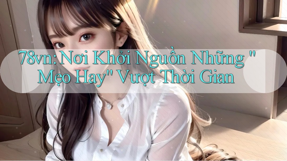 78vn: Nơi Khởi Nguồn Những “Mẹo Hay” Vượt Thời Gian