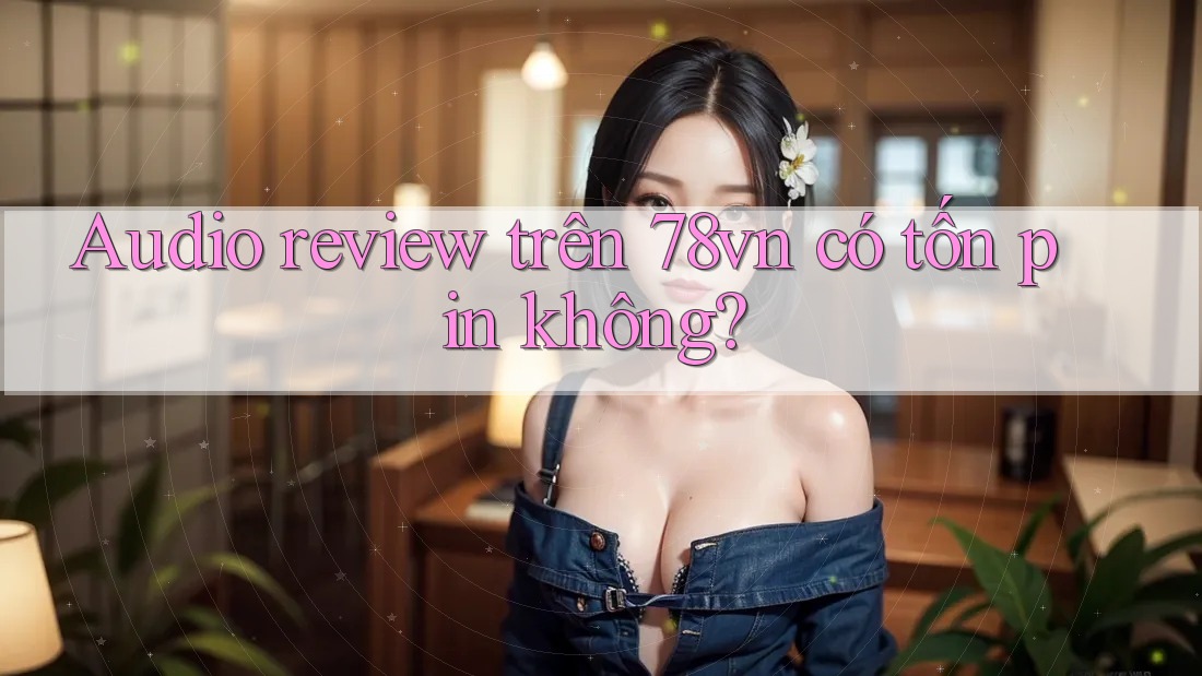 Audio review trên 78vn có tốn pin không?