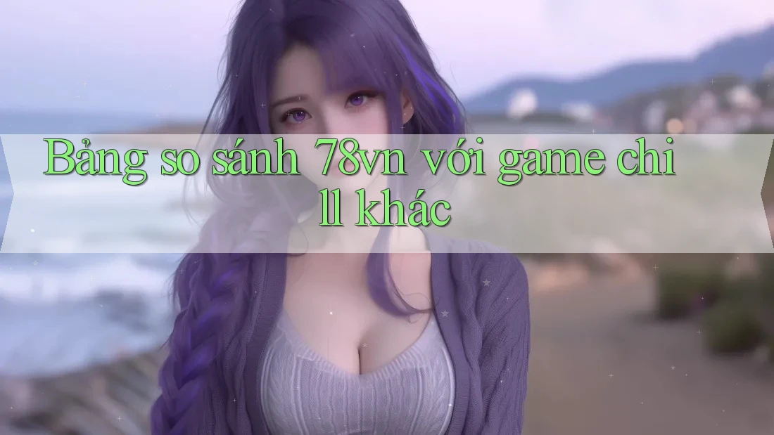 Bảng so sánh 78vn với game chill khác