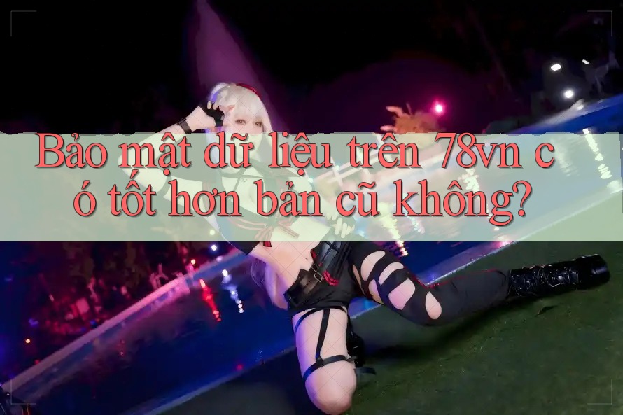 Bảo mật dữ liệu trên 78vn có tốt hơn bản cũ không?