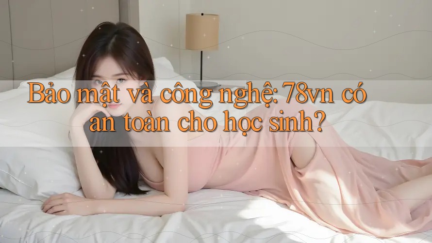 Bảo mật và công nghệ: 78vn có an toàn cho học sinh?