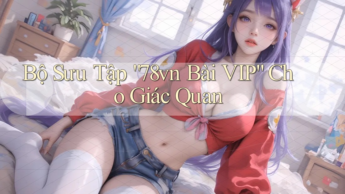 Bộ Sưu Tập “78vn Bài VIP” Cho Giác Quan