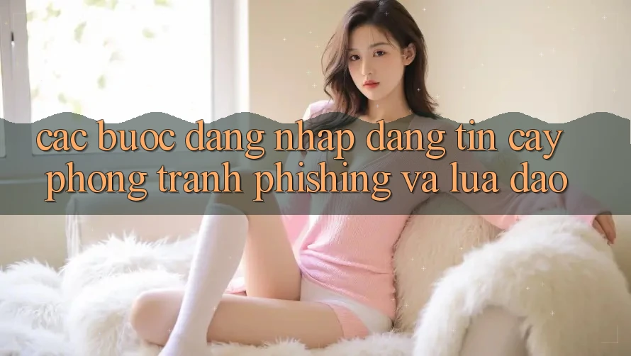 Các bước Đăng Nhập Đáng tin cậy - Phòng Tránh Phishing Và Lừa Đảo