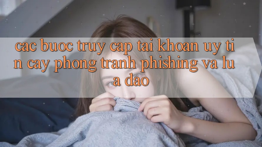Các bước Truy cập tài khoản Uy tín cậy - Phòng Tránh Phishing Và Lừa Đảo
