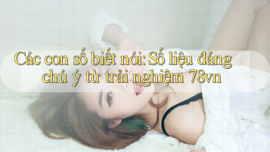 Các con số biết nói: Số liệu đáng chú ý từ trải nghiệm 78vn