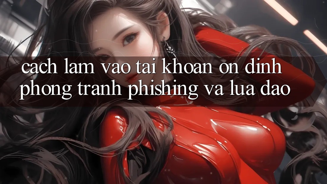 Cách làm Vào tài khoản Ổn định - Phòng Tránh Phishing Và Lừa Đảo