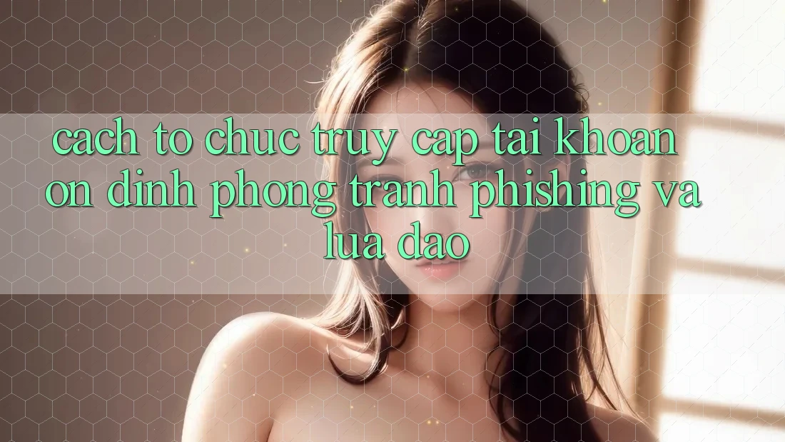 Cách tổ chức Truy cập tài khoản Ổn định - Phòng Tránh Phishing Và Lừa Đảo