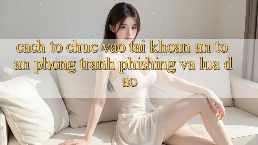 Cách tổ chức Vào tài khoản An Toàn - Phòng Tránh Phishing Và Lừa Đảo