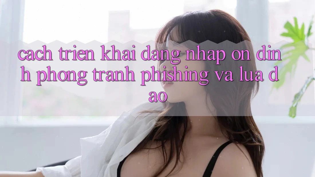 Cách triển khai Đăng Nhập Ổn định - Phòng Tránh Phishing Và Lừa Đảo