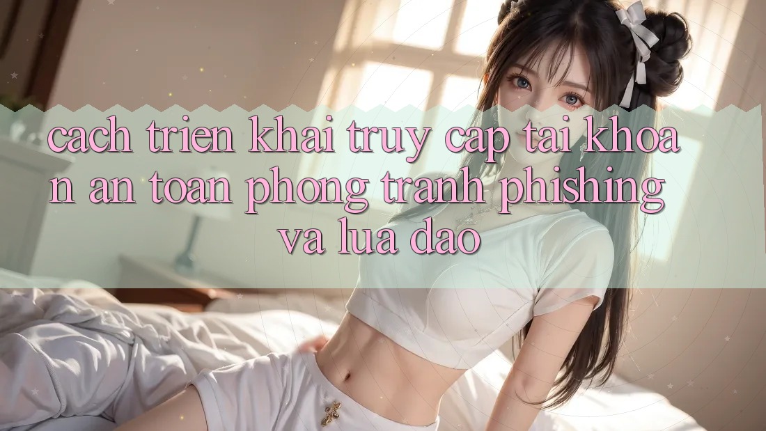 Cách triển khai Truy cập tài khoản An toàn - Phòng Tránh Phishing Và Lừa Đảo