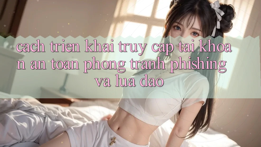 Cách triển khai Truy cập tài khoản An Toàn - Phòng Tránh Phishing Và Lừa Đảo