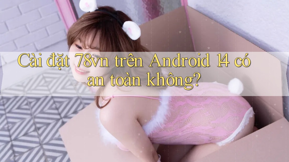 Cài đặt 78vn trên Android 14 có an toàn không?