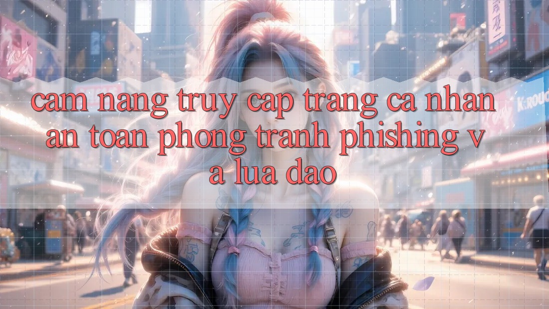 Cẩm nang Truy cập trang cá nhân An Toàn - Phòng Tránh Phishing Và Lừa Đảo