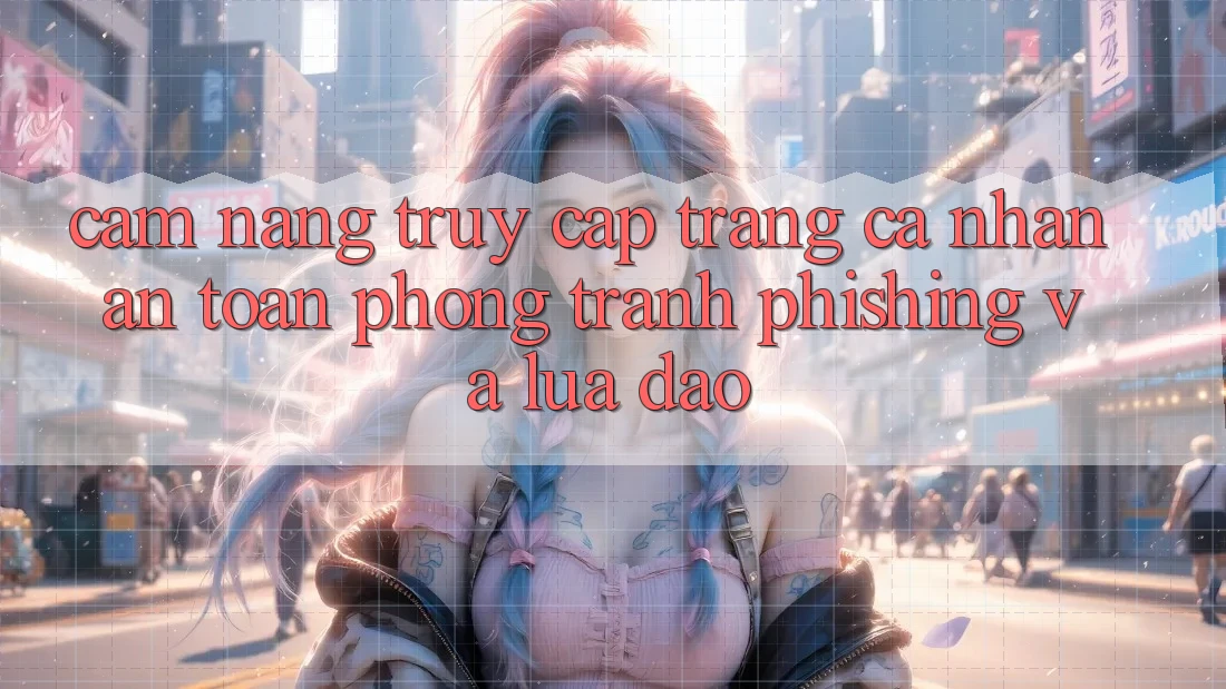 Cẩm nang Truy cập trang cá nhân An Toàn - Phòng Tránh Phishing Và Lừa Đảo