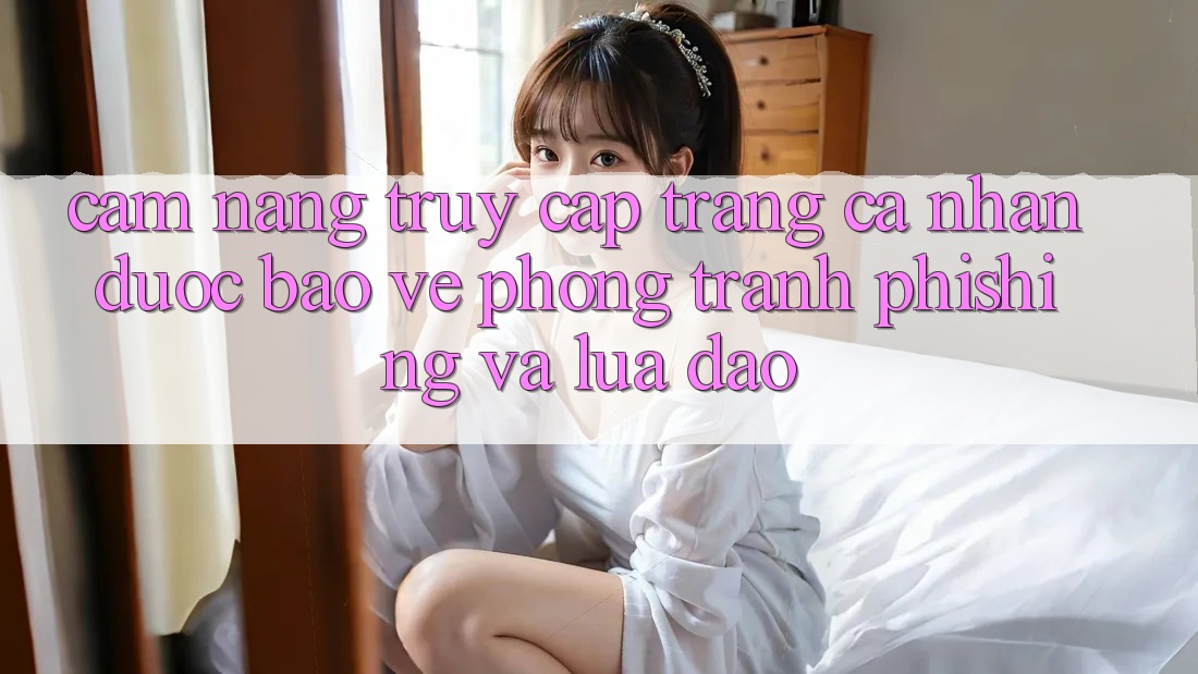 Cẩm nang Truy cập trang cá nhân Được bảo vệ - Phòng Tránh Phishing Và Lừa Đảo