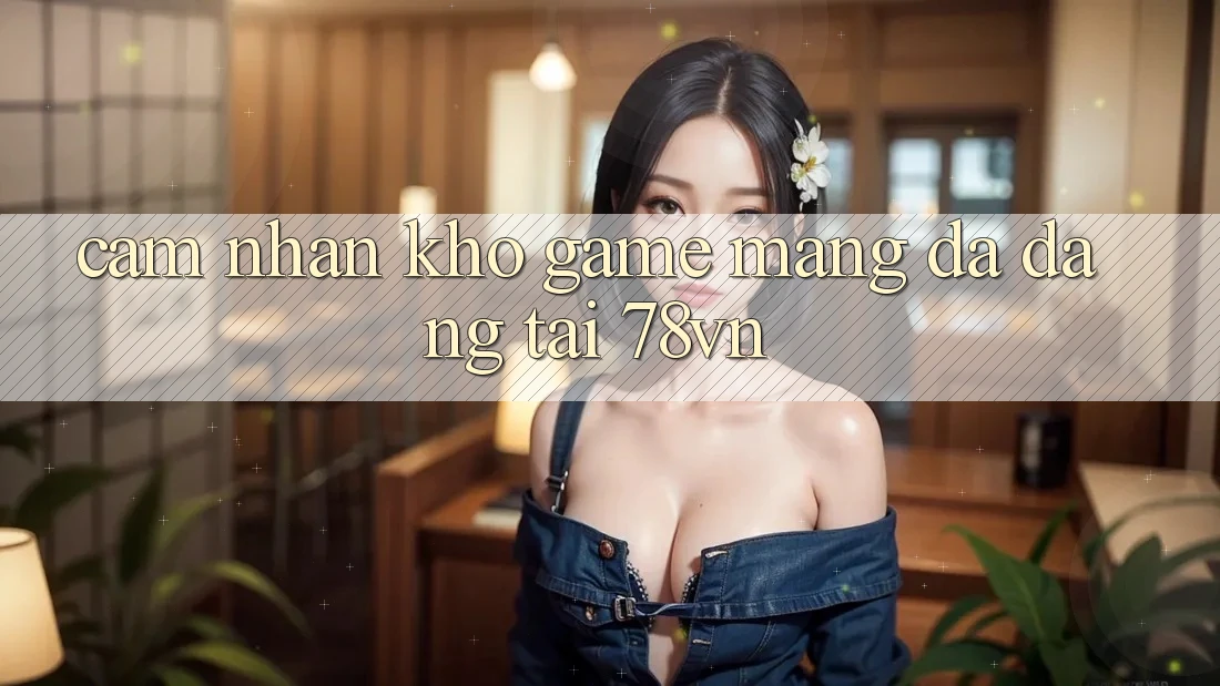 Cảm nhận Kho Game mạng Đa Dạng Tại 78vn