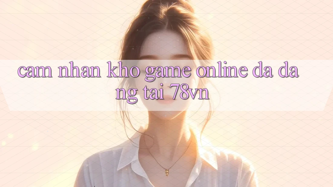 Cảm nhận Kho Game Online Đa Dạng Tại 78vn