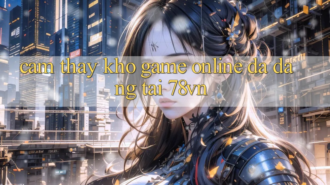 Cảm thấy Kho Game Online Đa Dạng Tại 78vn