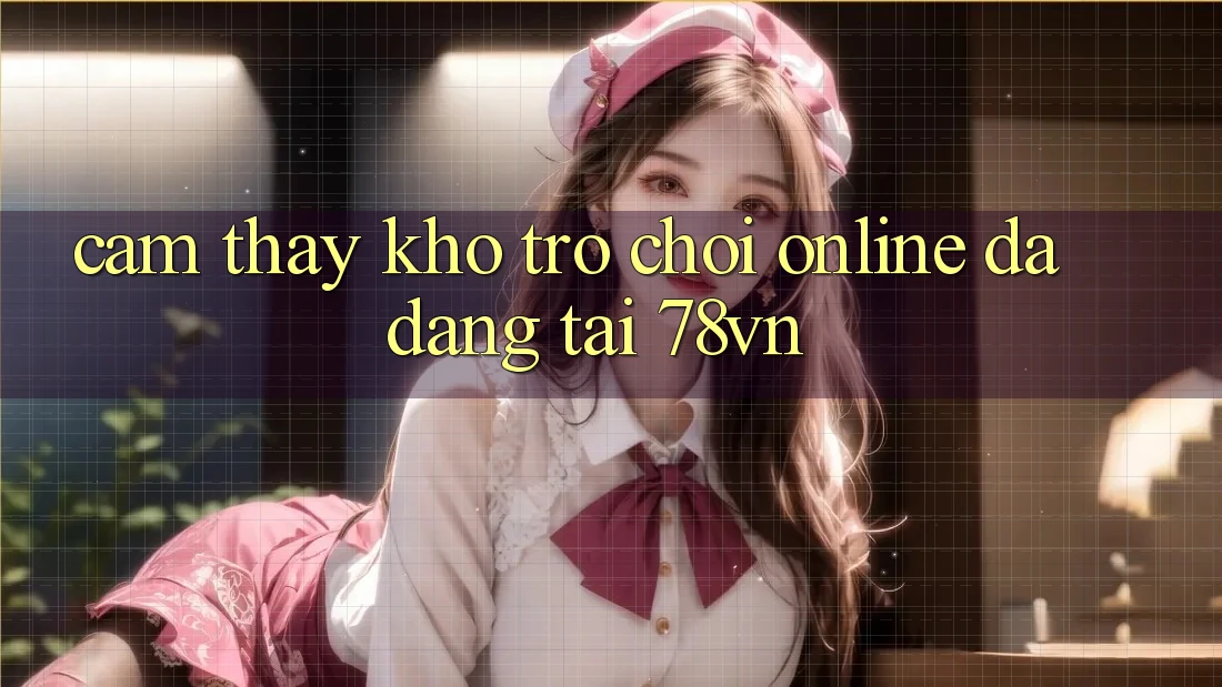 Cảm thấy Kho Trò chơi Online Đa Dạng Tại 78vn
