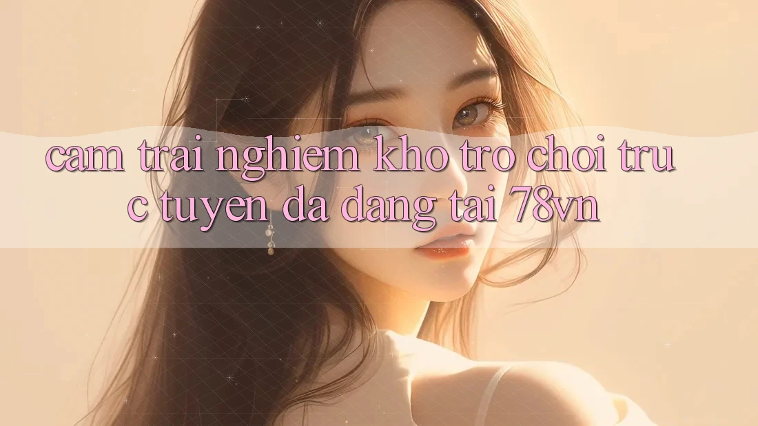 Cảm trải nghiệm Kho Trò chơi trực tuyến Đa Dạng Tại 78vn