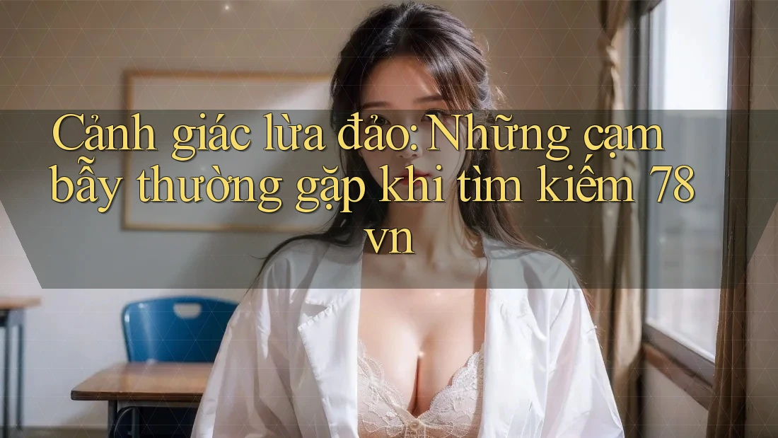 Cảnh giác lừa đảo: Những cạm bẫy thường gặp khi tìm kiếm 78vn